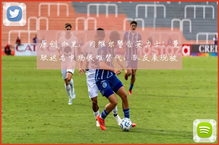 原创 加里・内维尔警告英力士：曼联这名中场很难替代，队友表现被赞 “离谱”