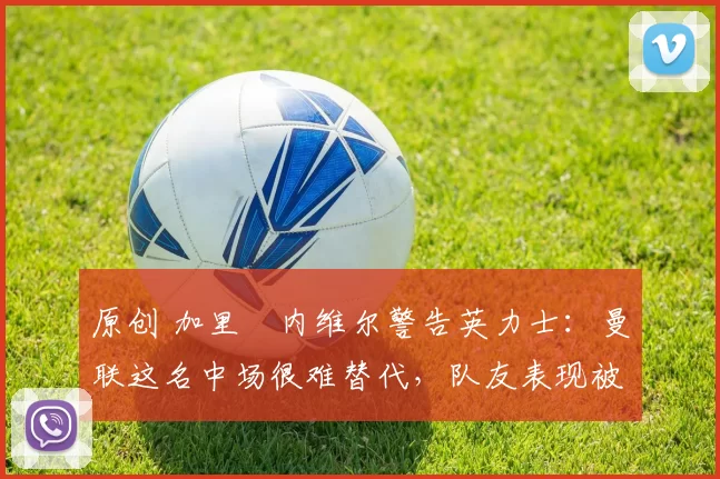 原创 加里・内维尔警告英力士：曼联这名中场很难替代，队友表现被赞 “离谱”