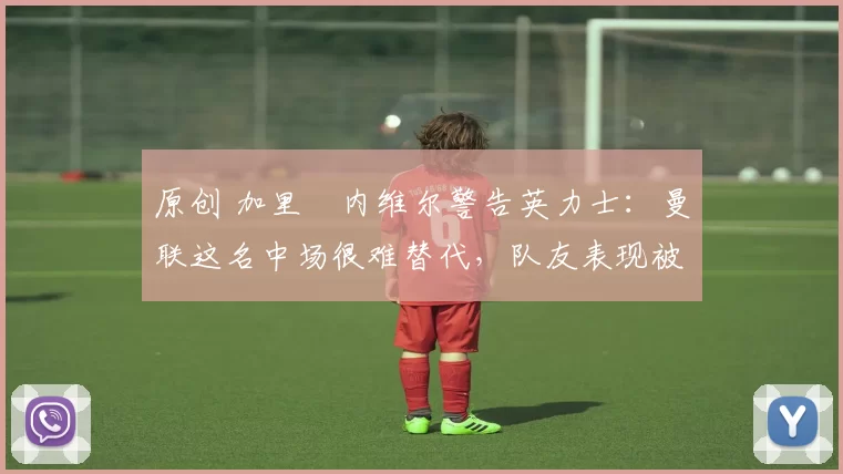 原创 加里・内维尔警告英力士:曼联这名中场很难替代,队友表现被赞 “离谱”