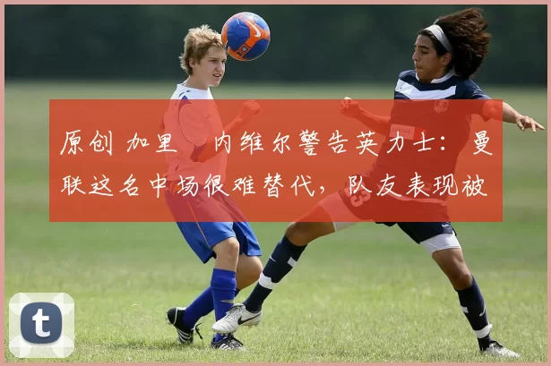 原创 加里・内维尔警告英力士：曼联这名中场很难替代，队友表现被赞 “离谱”