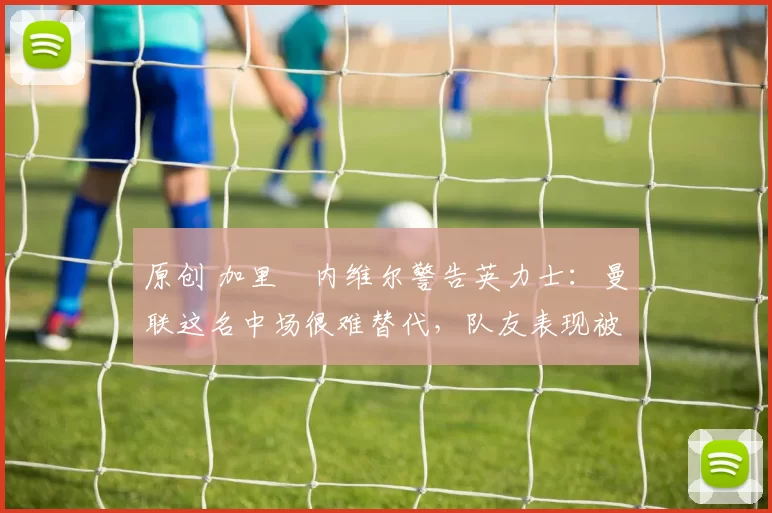 原创 加里・内维尔警告英力士：曼联这名中场很难替代，队友表现被赞 “离谱”