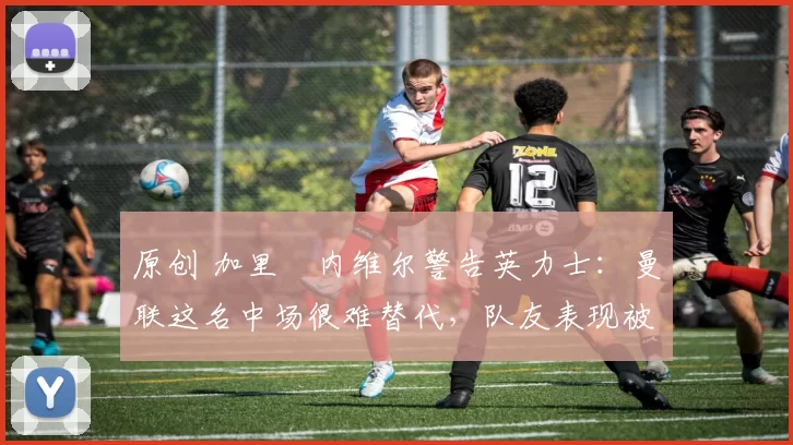 原创 加里・内维尔警告英力士：曼联这名中场很难替代，队友表现被赞 “离谱”