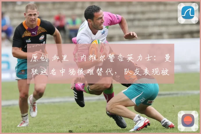 原创 加里・内维尔警告英力士：曼联这名中场很难替代，队友表现被赞 “离谱”