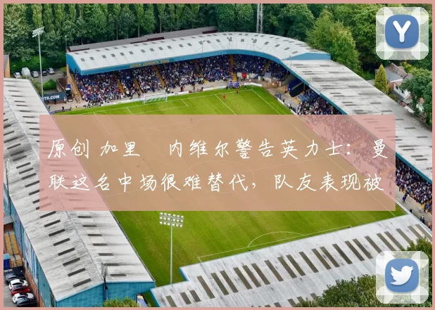 原创 加里・内维尔警告英力士：曼联这名中场很难替代，队友表现被赞 “离谱”