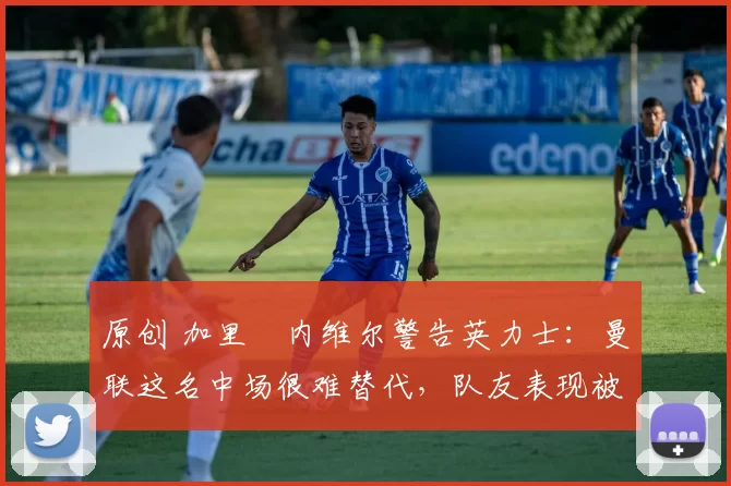 原创 加里・内维尔警告英力士:曼联这名中场很难替代,队友表现被赞 “离谱”