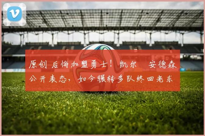 原创 后悔加盟勇士！凯尔・安德森公开表态，如今辗转多队终回老东家