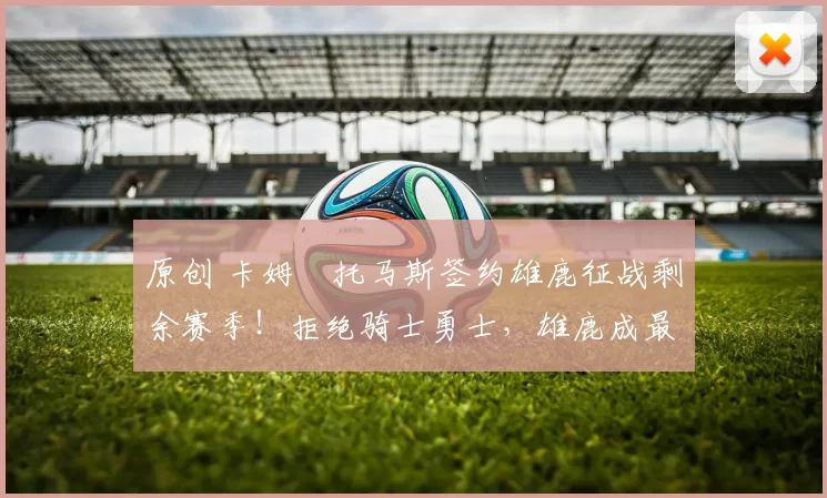 原创 卡姆・托马斯签约雄鹿征战剩余赛季！拒绝骑士勇士，雄鹿成最优选