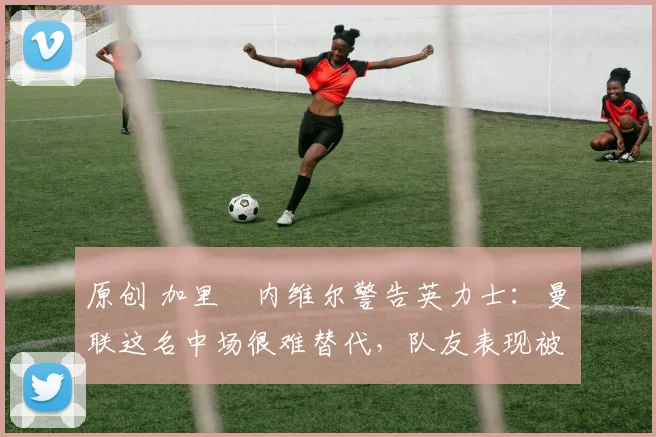 原创 加里・内维尔警告英力士:曼联这名中场很难替代,队友表现被赞 “离谱”