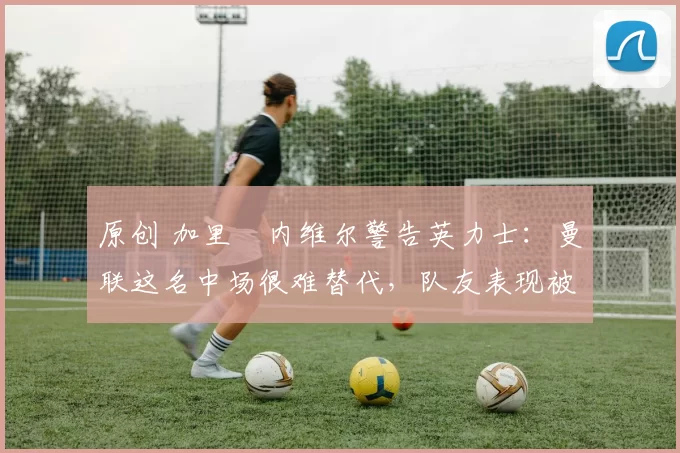 原创 加里・内维尔警告英力士:曼联这名中场很难替代,队友表现被赞 “离谱”