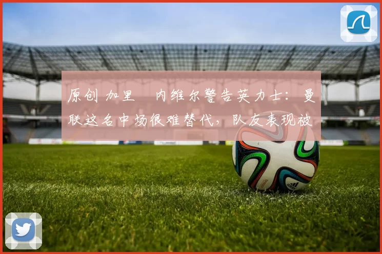 原创 加里・内维尔警告英力士：曼联这名中场很难替代，队友表现被赞 “离谱”