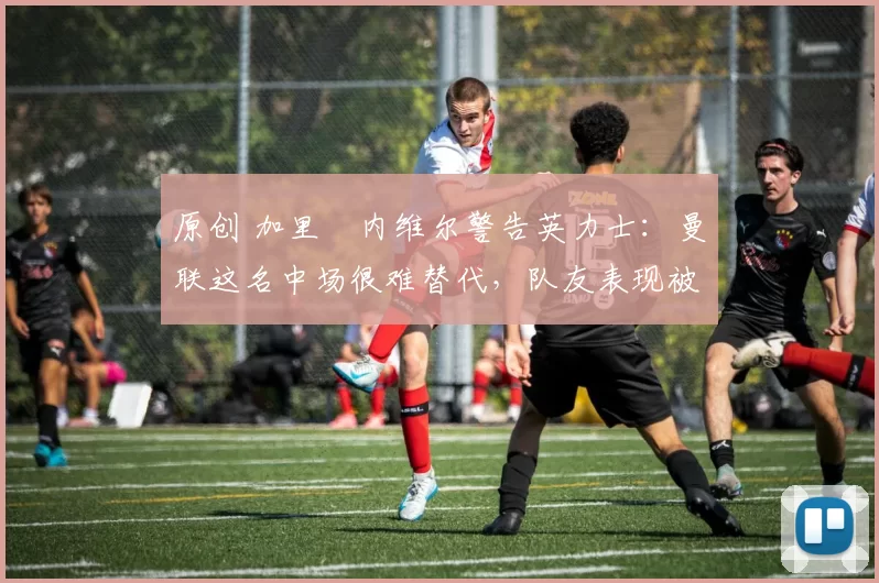 原创 加里・内维尔警告英力士：曼联这名中场很难替代，队友表现被赞 “离谱”