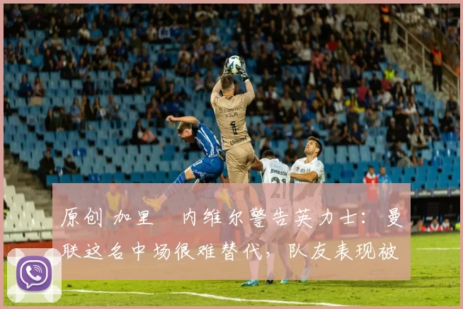 原创 加里・内维尔警告英力士：曼联这名中场很难替代，队友表现被赞 “离谱”