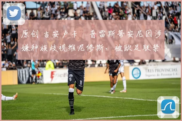 原创 吉安卢卡・普雷斯蒂安尼因涉嫌种族歧视维尼修斯，被欧足联禁赛