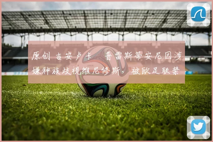 原创 吉安卢卡・普雷斯蒂安尼因涉嫌种族歧视维尼修斯，被欧足联禁赛