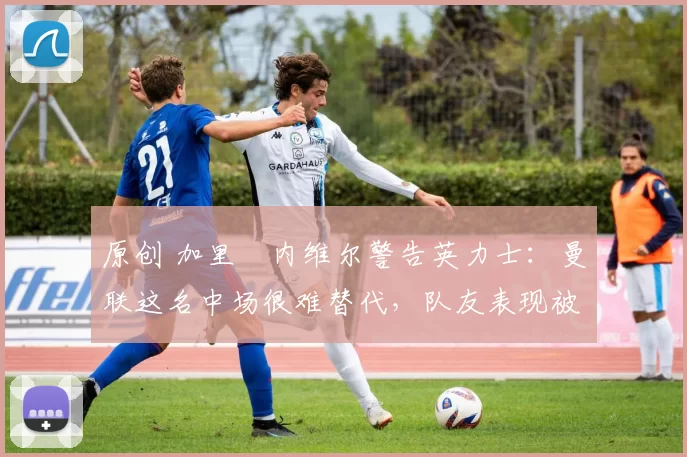 原创 加里・内维尔警告英力士:曼联这名中场很难替代,队友表现被赞 “离谱”