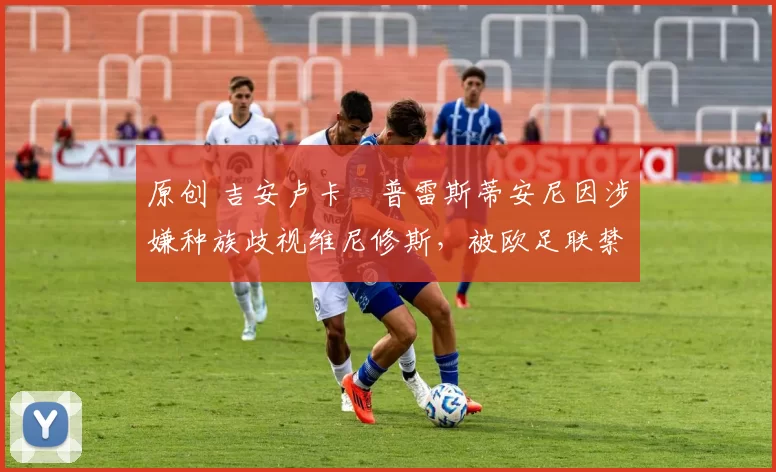 原创 吉安卢卡・普雷斯蒂安尼因涉嫌种族歧视维尼修斯，被欧足联禁赛