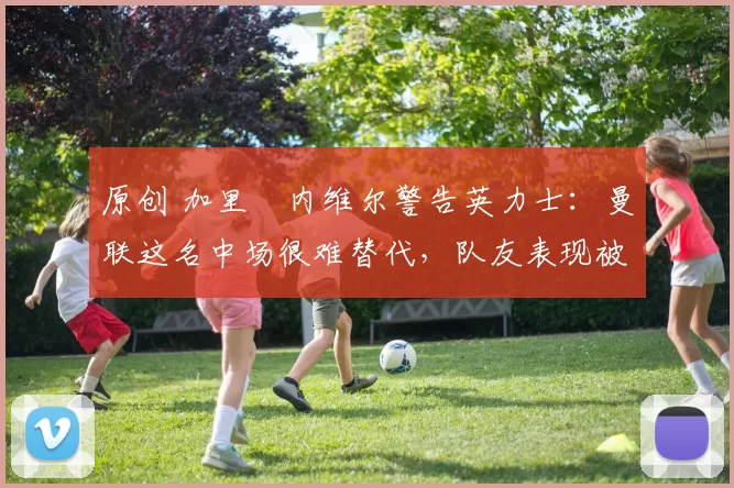 原创 加里・内维尔警告英力士：曼联这名中场很难替代，队友表现被赞 “离谱”