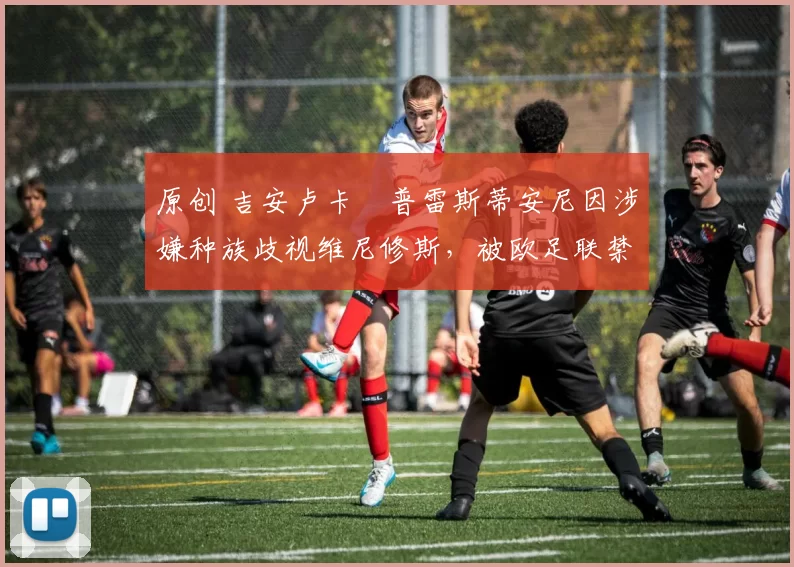 原创 吉安卢卡・普雷斯蒂安尼因涉嫌种族歧视维尼修斯，被欧足联禁赛