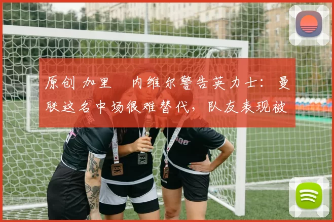 原创 加里・内维尔警告英力士：曼联这名中场很难替代，队友表现被赞 “离谱”