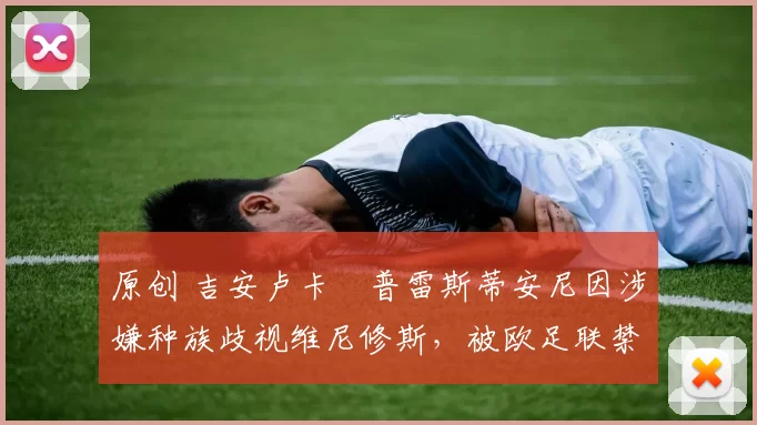 原创 吉安卢卡・普雷斯蒂安尼因涉嫌种族歧视维尼修斯,被欧足联禁赛