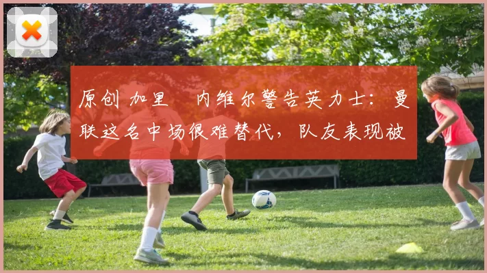 原创 加里・内维尔警告英力士：曼联这名中场很难替代，队友表现被赞 “离谱”