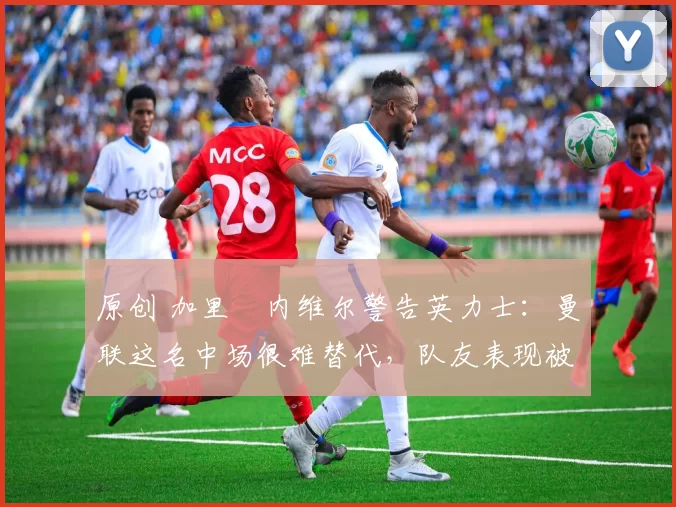 原创 加里・内维尔警告英力士：曼联这名中场很难替代，队友表现被赞 “离谱”