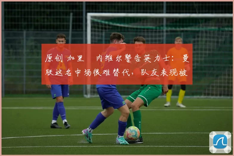 原创 加里・内维尔警告英力士:曼联这名中场很难替代,队友表现被赞 “离谱”