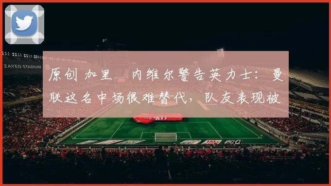 原创 加里・内维尔警告英力士:曼联这名中场很难替代,队友表现被赞 “离谱”