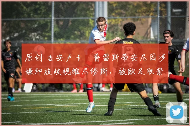 原创 吉安卢卡・普雷斯蒂安尼因涉嫌种族歧视维尼修斯，被欧足联禁赛