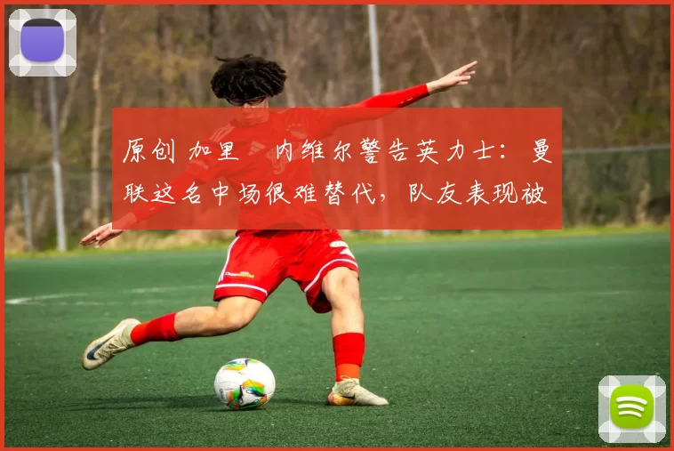 原创 加里・内维尔警告英力士：曼联这名中场很难替代，队友表现被赞 “离谱”
