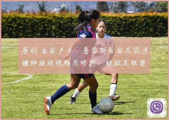 原创 吉安卢卡・普雷斯蒂安尼因涉嫌种族歧视维尼修斯，被欧足联禁赛