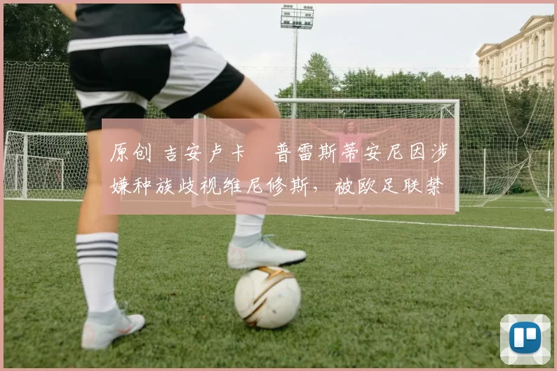 原创 吉安卢卡・普雷斯蒂安尼因涉嫌种族歧视维尼修斯，被欧足联禁赛