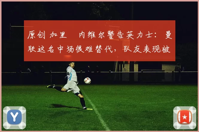 原创 加里・内维尔警告英力士：曼联这名中场很难替代，队友表现被赞 “离谱”