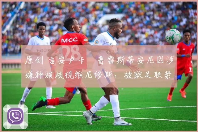 原创 吉安卢卡・普雷斯蒂安尼因涉嫌种族歧视维尼修斯,被欧足联禁赛