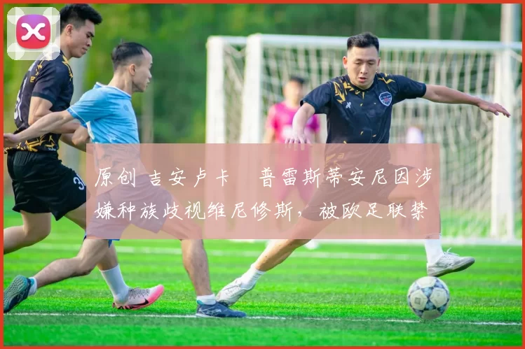 原创 吉安卢卡・普雷斯蒂安尼因涉嫌种族歧视维尼修斯,被欧足联禁赛