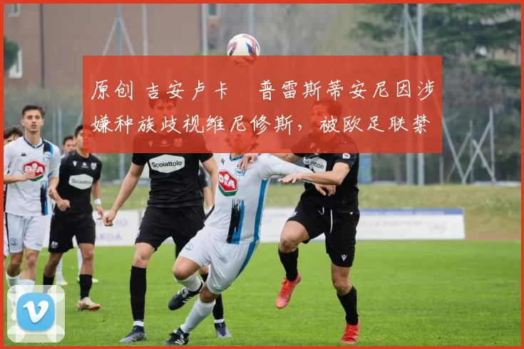 原创 吉安卢卡・普雷斯蒂安尼因涉嫌种族歧视维尼修斯，被欧足联禁赛