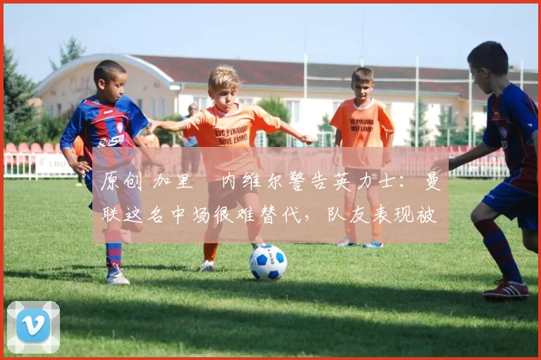 原创 加里・内维尔警告英力士:曼联这名中场很难替代,队友表现被赞 “离谱”