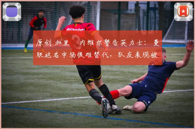 原创 加里・内维尔警告英力士:曼联这名中场很难替代,队友表现被赞 “离谱”