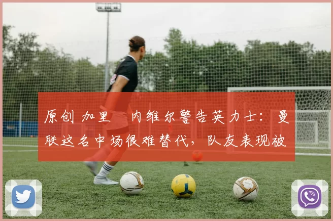 原创 加里・内维尔警告英力士:曼联这名中场很难替代,队友表现被赞 “离谱”