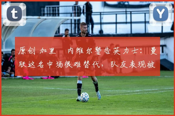 原创 加里・内维尔警告英力士：曼联这名中场很难替代，队友表现被赞 “离谱”