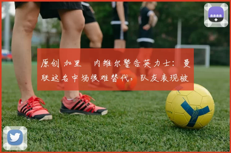 原创 加里・内维尔警告英力士：曼联这名中场很难替代，队友表现被赞 “离谱”