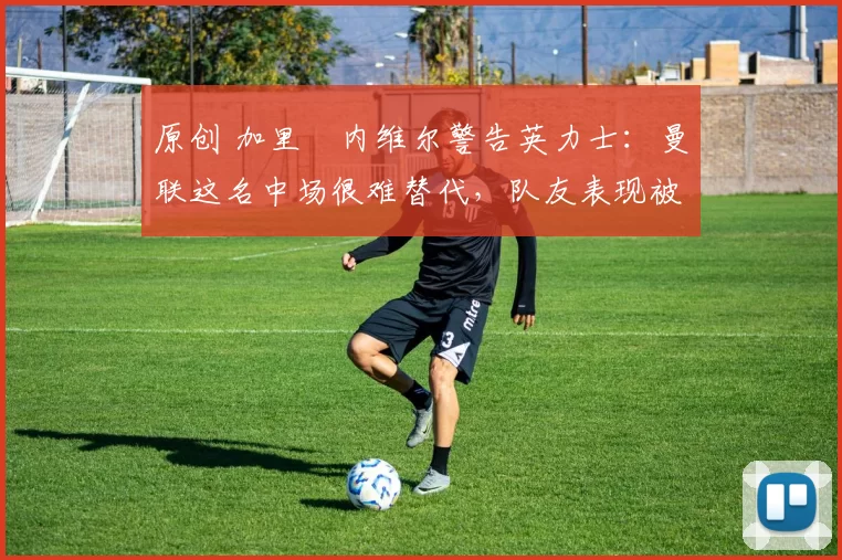 原创 加里・内维尔警告英力士：曼联这名中场很难替代，队友表现被赞 “离谱”