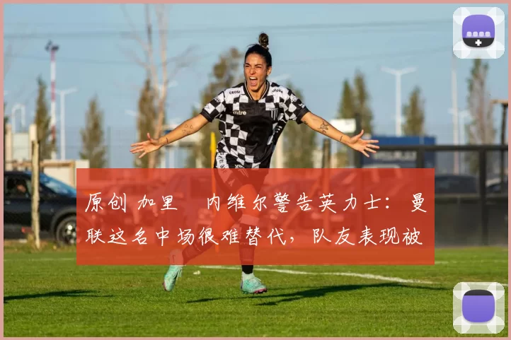 原创 加里・内维尔警告英力士:曼联这名中场很难替代,队友表现被赞 “离谱”