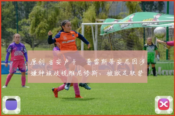 原创 吉安卢卡・普雷斯蒂安尼因涉嫌种族歧视维尼修斯,被欧足联禁赛