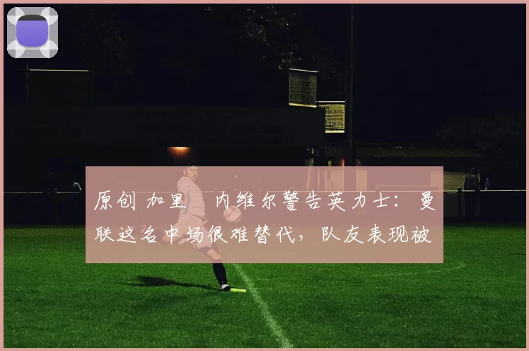 原创 加里・内维尔警告英力士：曼联这名中场很难替代，队友表现被赞 “离谱”