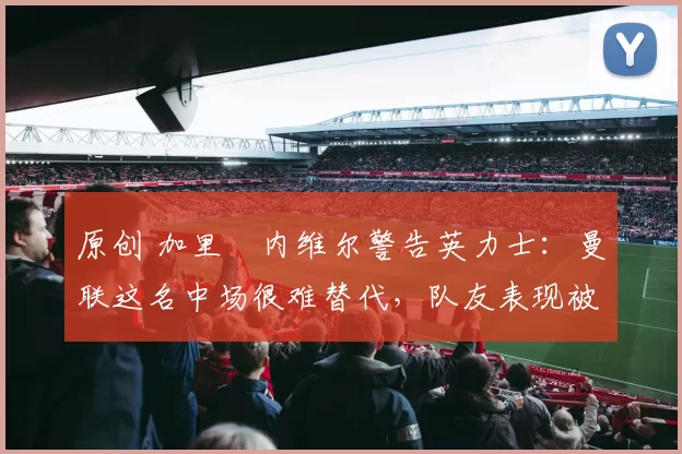 原创 加里・内维尔警告英力士：曼联这名中场很难替代，队友表现被赞 “离谱”