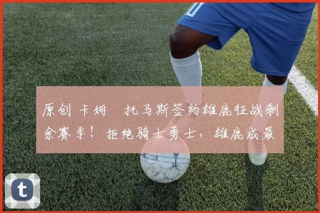 原创 卡姆・托马斯签约雄鹿征战剩余赛季!拒绝骑士勇士,雄鹿成最优选