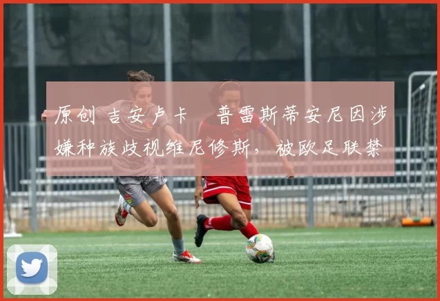 原创 吉安卢卡・普雷斯蒂安尼因涉嫌种族歧视维尼修斯,被欧足联禁赛