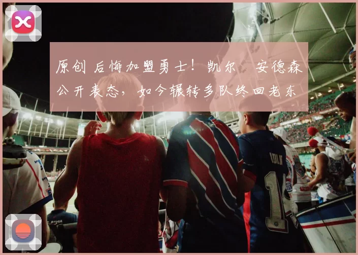 原创 后悔加盟勇士！凯尔・安德森公开表态，如今辗转多队终回老东家