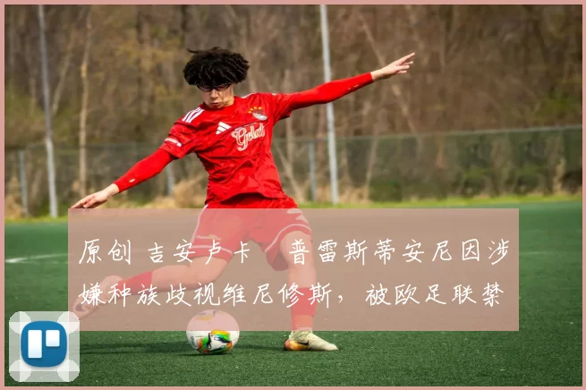 原创 吉安卢卡・普雷斯蒂安尼因涉嫌种族歧视维尼修斯，被欧足联禁赛